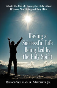 Title: Having a Successful Life Being Led by the Holy Spirit: What's the Use of Having the Holy Ghost If You'Re Not Going to Obey Him, Author: Bishop William A. Mitchell Jr.