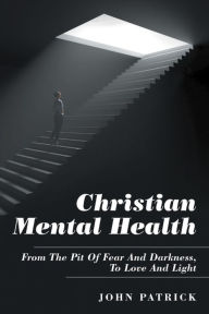 Title: Christian Mental Health: From the Pit of Fear and Darkness, to Love and Light, Author: John Patrick