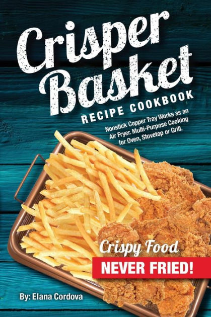 Crisper Basket Recipe Cookbook: Nonstick Copper Tray Works As an Air Fryer. Multi-Purpose Cooking for Oven, Stovetop Or Grill [Book]