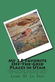 Title: My 25 Favorite Off-The-Grid Places in Utah: Places I traveled in Utah that weren't invaded by every other wacky tourist that thought they should go there!, Author: Laura K De La Cruz