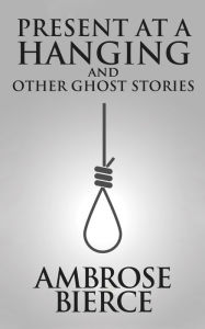 Title: Present at a Hanging and Other Ghost Stories, Author: Ambrose Gwinnett Bierce