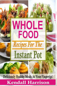 Title: Whole Food Recipes For The Instant Pot: Deliciously Healthy Meals At Your Fingertip!, Author: Kendall Harrison