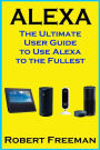 Alexa: The Ultimate User Guide to Use Alexa to the Fullest (Amazon Echo, Amazon Echo Dot, Amazon Echo Look, Amazon Echo Show, user manual, amazon echo app)