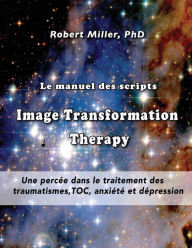 Title: Le manuel des scripts Image Transformation Therapy pour les thï¿½rapeutes: Une percï¿½e dans le traitement des traumatismes, TOC, anxiï¿½tï¿½ et dï¿½pression, Author: Robert Miller PH D