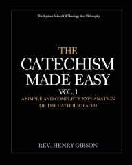 Title: The Catechism Made Easy Vol. I: A Simple and Complete Explanation of the Catholic Faith, Author: Henry Gibson