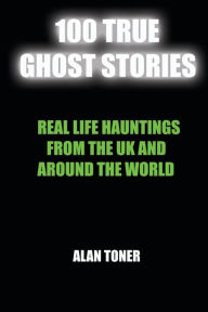 Title: 100 True Ghost Stories: Terrifying Hauntings From The UK And Around The World, Author: Alan Toner