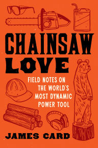 Title: Chainsaw Love: Field Notes on the World's Most Dynamic Power Tool, Author: James Card