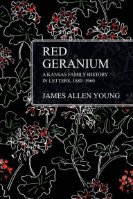 Title: Red Geranium: A Kansas Family History In Letters 1880-1960, Author: James Allen Young