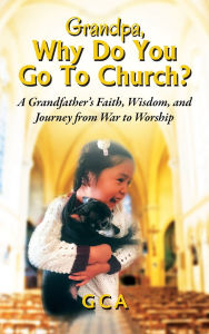Title: Grandpa, Why Do You Go To Church? A Grandfather's Faith, Wisdom, and Journey from War to Worship, Author: Gca