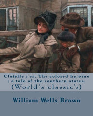 Title: Clotelle ; or, The colored heroine ; a tale of the southern states. By: William Wells Brown: William Wells Brown (circa 1814 - November 6, 1884) was a prominent African-American abolitionist lecturer, novelist, playwright, and historian in the United Stat, Author: William Wells Brown