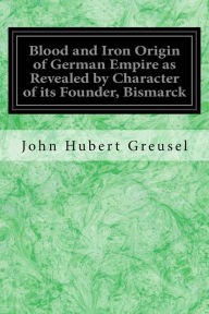 Title: Blood and Iron Origin of German Empire as Revealed by Character of its Founder, Bismarck, Author: John Hubert Greusel