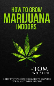 Title: How to Grow Marijuana: Indoors - A Step-by-Step Beginner's Guide to Growing Top-Quality Weed Indoors, Author: Tom Whistler
