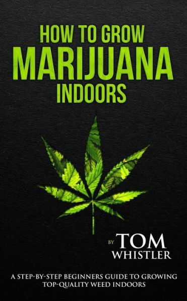 How to Grow Marijuana: Indoors - A Step-by-Step Beginner's Guide to Growing Top-Quality Weed Indoors