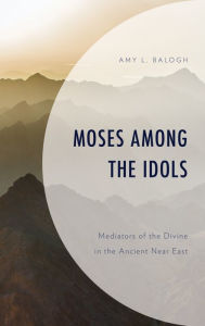 Title: Moses among the Idols: Mediators of the Divine in the Ancient Near East, Author: Amy L. Balogh Regis University