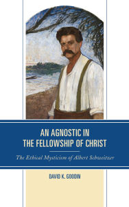 Title: An Agnostic in the Fellowship of Christ: The Ethical Mysticism of Albert Schweitzer, Author: David K. Goodin
