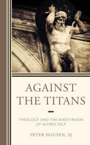 Title: Against the Titans: Theology and the Martyrdom of Alfred Delp, Author: Peter Nguyen