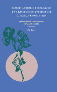 Title: Martin Luther's Theology of Two Kingdoms in Buddhist and Christian Communities: Transforming Contemporary Myanmar Society, Author: Pa Yaw