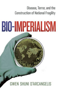 Title: Bio-Imperialism: Disease, Terror, and the Construction of National Fragility, Author: Gwen Shuni D'Arcangelis