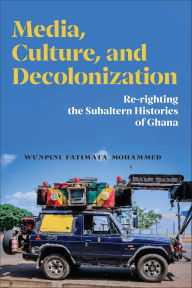 Title: Media, Culture, and Decolonization: Re-righting the Subaltern Histories of Ghana, Author: Wunpini Fatimata Mohammed