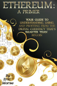 Title: Ethereum: A Primer: Your Guide to Understanding, Using, And Profiting from the Digital Currency That's Smarter Than Bitcoin, Author: Eric Morse