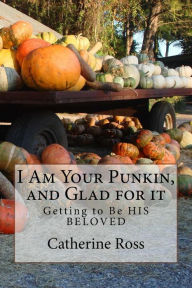 Title: I Am Your Punkin, and Glad for it: Getting to Be HIS BELOVED, Author: Catherine Ross