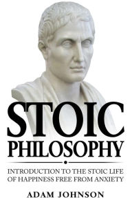 Title: Stoic Philosophy: Introduction to the Stoic life of happiness Free from Anxiety, Author: Adam Johnson