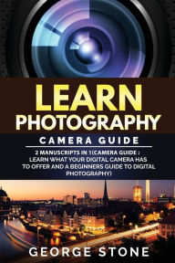 Title: Learn Photography: Camera Guide -2 Manuscripts in 1(Camera Guide: Learn What your Digital Camera has to Offer and A Beginners Guide to Digital Photography), Author: George Stone