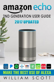 Title: Amazon Echo: Amazon Echo 2nd Generation User Guide 2017 Updated: Make the Best Use of Alexa (alexa, dot, echo amazon, echo user guide, amazon dot, echo dot user manual, echo plus, echo spot), Author: William Scott