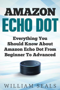 Title: Amazon Echo Dot: Everything You Should Know About Amazon Echo Dot From Beginner To Advanced, Author: William Seals