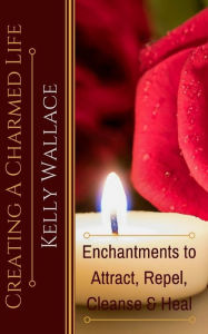 Title: Creating A Charmed Life: Enchantments To Attract, Repel, Cleanse and Heal, Author: Kelly Wallace