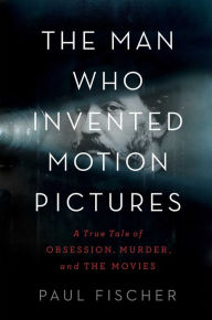 Title: The Man Who Invented Motion Pictures: A True Tale of Obsession, Murder, and the Movies, Author: Paul Fischer