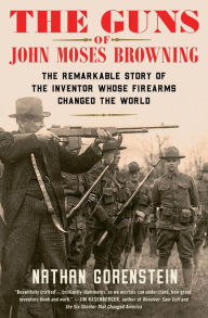 Title: The Guns of John Moses Browning: The Remarkable Story of the Inventor Whose Firearms Changed the World, Author: Nathan Gorenstein
