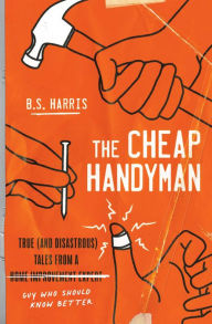 Title: The Cheap Handyman: True (and Disastrous) Tales from a [Home Improvement Expert] Guy Who Should Know Better, Author: B.S. Harris
