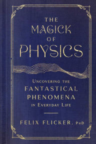 Title: The Magick of Physics: Uncovering the Fantastical Phenomena in Everyday Life, Author: Felix Flicker
