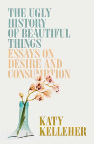 Title: The Ugly History of Beautiful Things: Essays on Desire and Consumption, Author: Katy Kelleher