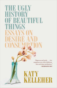 Title: The Ugly History of Beautiful Things: Essays on Desire and Consumption, Author: Katy Kelleher