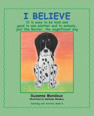 Title: I Believe: It Is Easy to Be Kind and Good to One Another and to Animals, Just Like Baxter, the Magnificent Dog, Author: Suzanne Mondoux