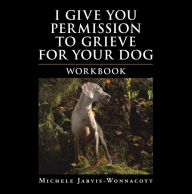 Title: I Give You Permission to Grieve for Your Dog: Workbook, Author: Michele Jarvis-Wonnacott