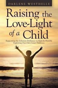Title: Raising the Love-Light of a Child: Supporting the Inherent Brilliance in Kids by Humbly Exploring Our Own Inner Darkness, Author: Darlene Westhelle