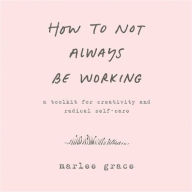 Title: How to Not Always Be Working: A Toolkit for Creativity and Radical Self-Care, Author: Marlee Grace