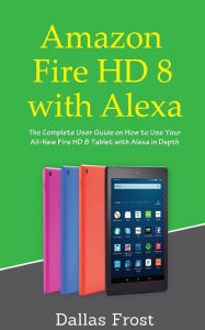 Title: Amazon Fire HD 8 with Alexa: The Complete User Guide on How to Use Your All-New Fire HD 8 Tablet with Alexa in Depth, Author: Dallas Frost
