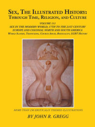 Title: Sex, the Illustrated History: Through Time, Religion, and Culture: Volume Iii; Sex in the Modern World; Europe from the 17Th Century to the 21St Century, Colonial North and South America to the 21St Century, Slavery and Homosexual Histories, and Bisexuali, Author: John R. Gregg