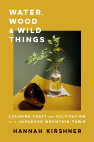 Title: Water, Wood, and Wild Things: Learning Craft and Cultivation in a Japanese Mountain Town, Author: Hannah Kirshner