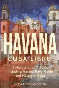 Title: Havana: Cuba Libre! 2 Manuscripts in 1 Book, Including: Havana Travel Guide and History of Cuba, Author: Carlos Fernando Alvarez