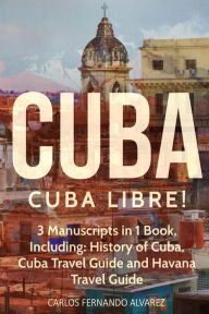 Title: Cuba: Cuba Libre! 3 Manuscripts in 1 Book, Including: History of Cuba, Cuba Travel Guide and Havana Travel Guide, Author: Carlos Fernando Alvarez