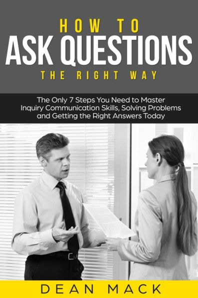 How to Ask Questions: The Right Way - The Only 7 Steps You Need to Master Inquiry Communication Skills, Solving Problems and Getting the Right Answers Today