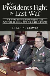 Title: When Presidents Fight the Last War: The Oval Office, Sunk Costs, and Wartime Decision-Making since Vietnam, Author: Bryan N. Groves