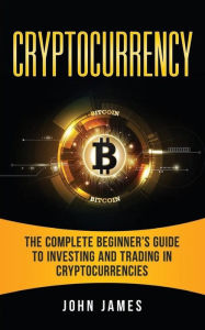 Title: Cryptocurrency: The Complete Beginner's Guide to Investing and Trading in Cryptocurrencies, Author: John James