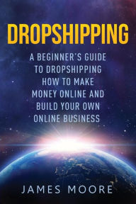 Title: Dropshipping a Beginner's Guide to Dropshipping: How to Make Money Online and Build Your Own Online Business, Author: James Moore