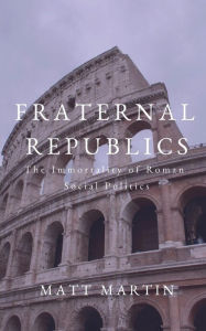 Title: Fraternal Republics: The Immortality of Roman Social Politics, Author: Matt Martin